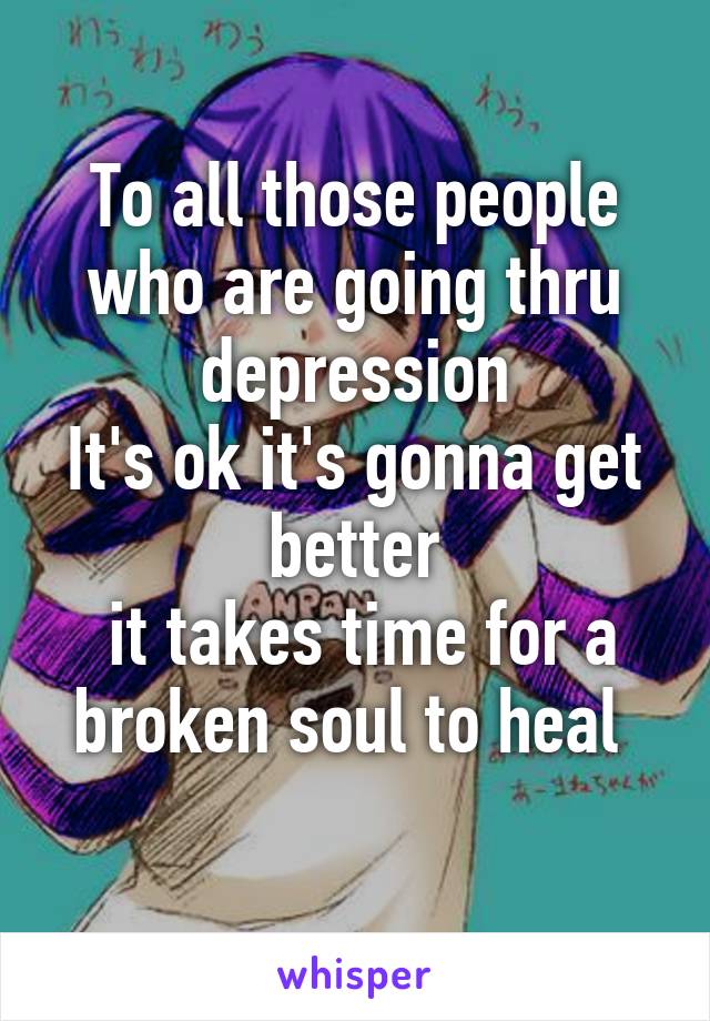 To all those people who are going thru depression
It's ok it's gonna get better
 it takes time for a broken soul to heal 
