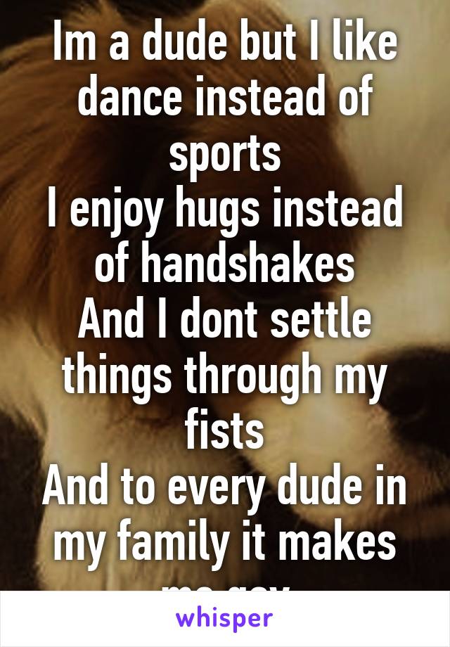 Im a dude but I like dance instead of sports
I enjoy hugs instead of handshakes
And I dont settle things through my fists
And to every dude in my family it makes me gay