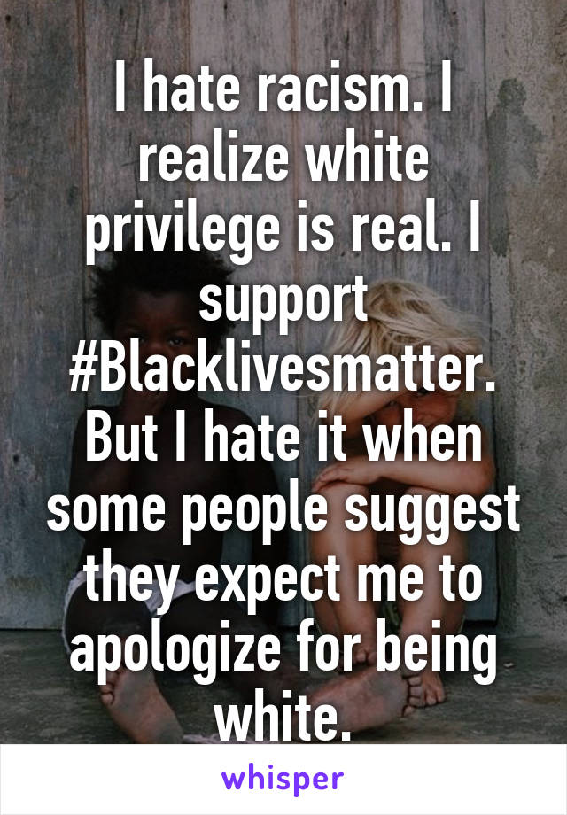 I hate racism. I realize white privilege is real. I support #Blacklivesmatter. But I hate it when some people suggest they expect me to apologize for being white.