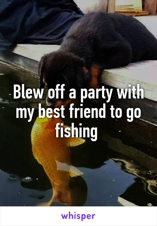 Blew off a party with my best friend to go fishing 