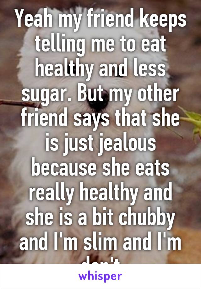 Yeah my friend keeps telling me to eat healthy and less sugar. But my other friend says that she is just jealous because she eats really healthy and she is a bit chubby and I'm slim and I'm don't