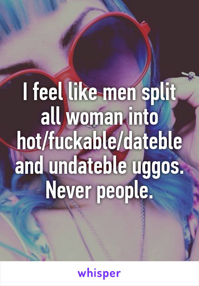 I feel like men split all woman into hot/fuckable/dateble and undateble uggos.
Never people.