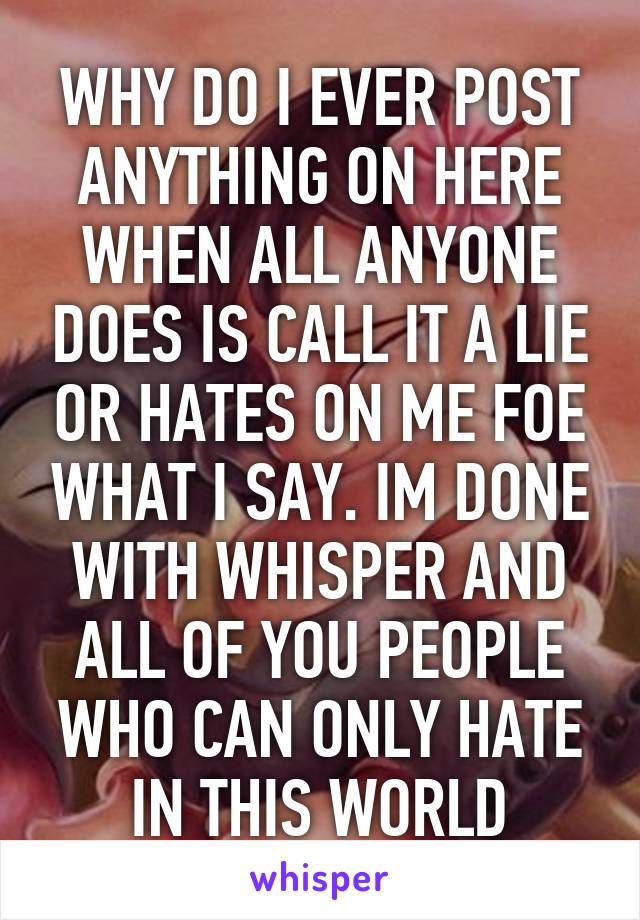 WHY DO I EVER POST ANYTHING ON HERE WHEN ALL ANYONE DOES IS CALL IT A LIE OR HATES ON ME FOE WHAT I SAY. IM DONE WITH WHISPER AND ALL OF YOU PEOPLE WHO CAN ONLY HATE IN THIS WORLD