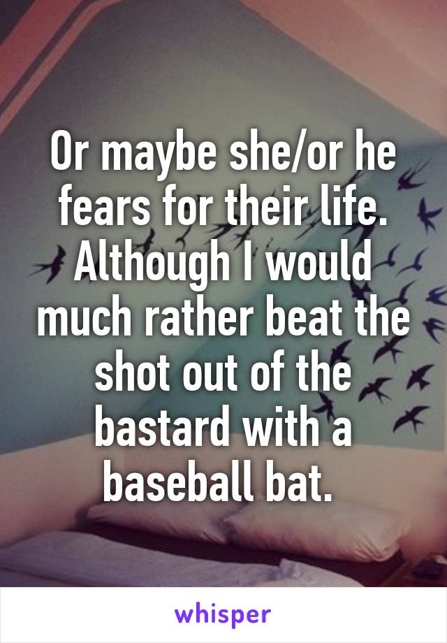 Or maybe she/or he fears for their life. Although I would much rather beat the shot out of the bastard with a baseball bat. 