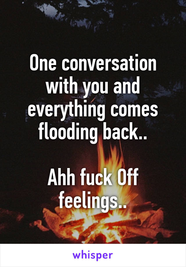 One conversation with you and everything comes flooding back..

Ahh fuck Off feelings..