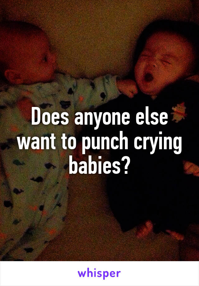 Does anyone else want to punch crying babies?