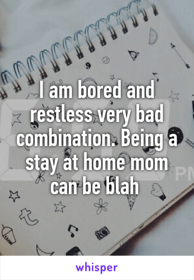 I am bored and restless very bad combination. Being a stay at home mom can be blah 