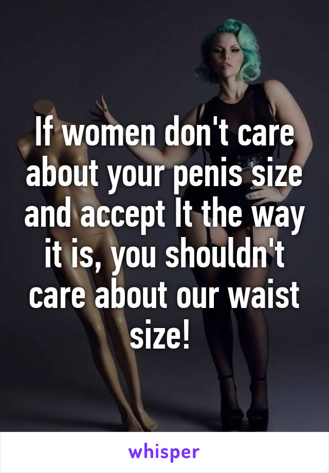 If women don't care about your penis size and accept It the way it is, you shouldn't care about our waist size! 