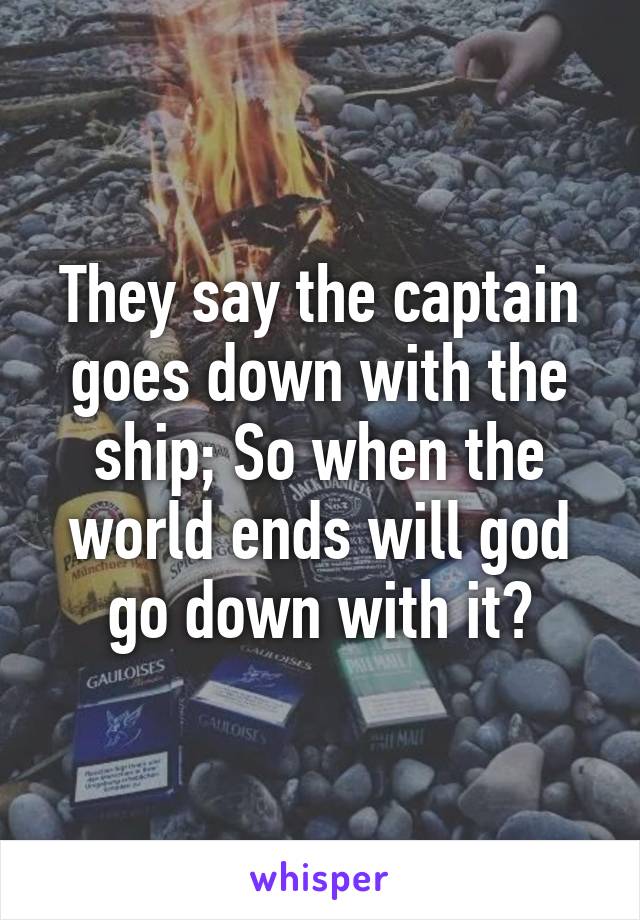 They say the captain goes down with the ship; So when the world ends will god go down with it?