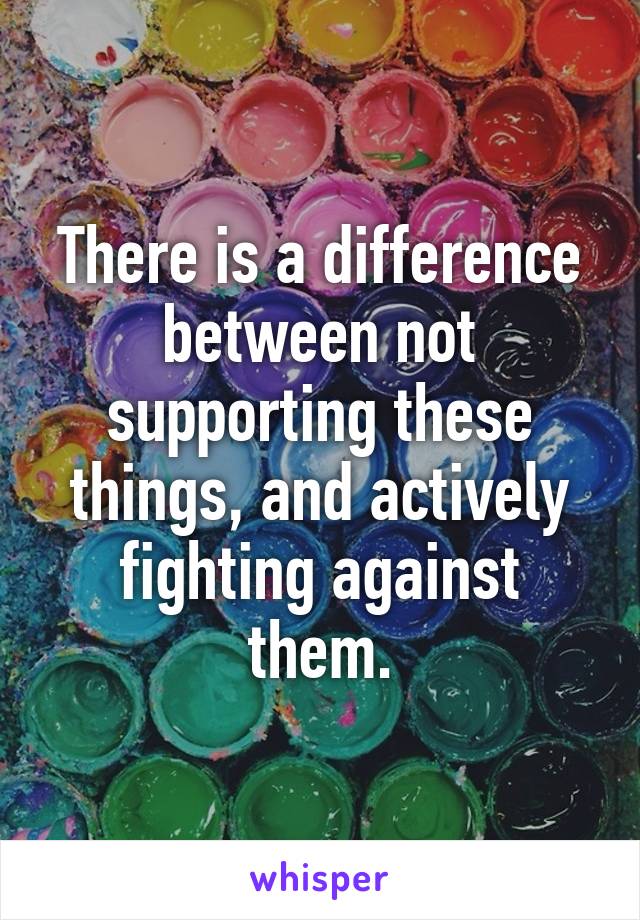 There is a difference between not supporting these things, and actively fighting against them.