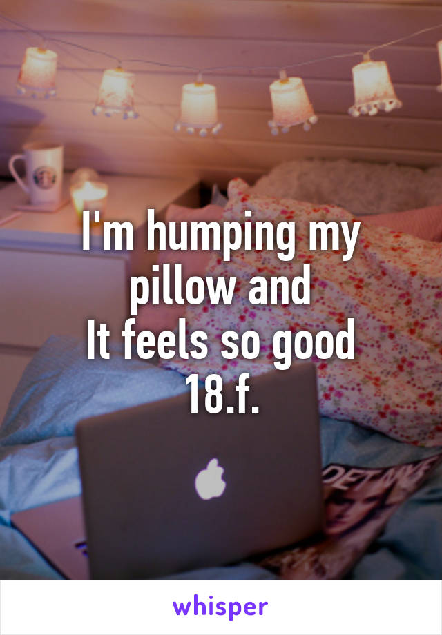 I'm humping my pillow and
It feels so good
18.f.