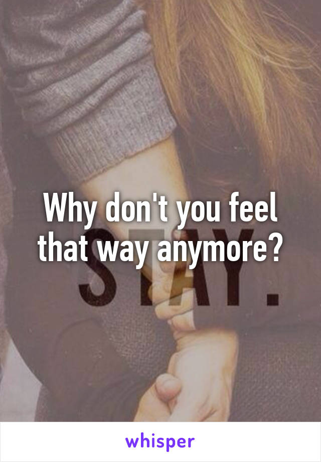 Why don't you feel that way anymore?