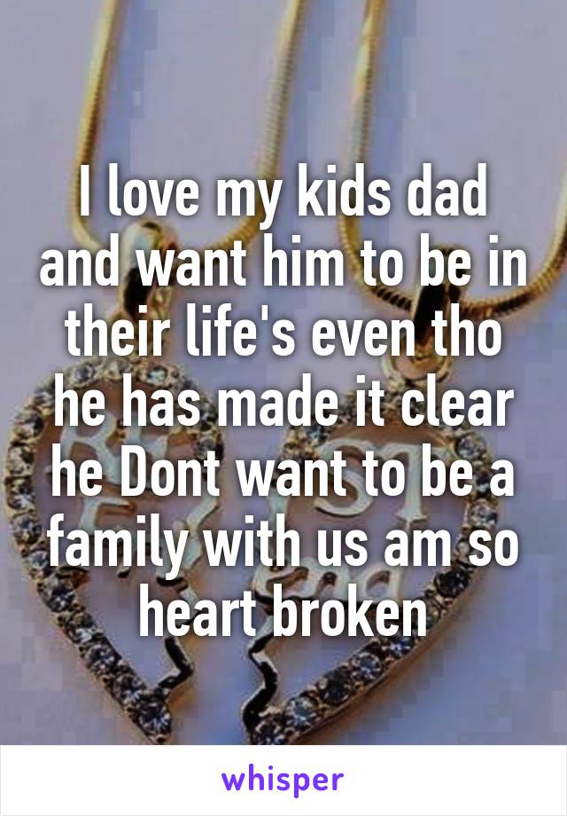 I love my kids dad and want him to be in their life's even tho he has made it clear he Dont want to be a family with us am so heart broken