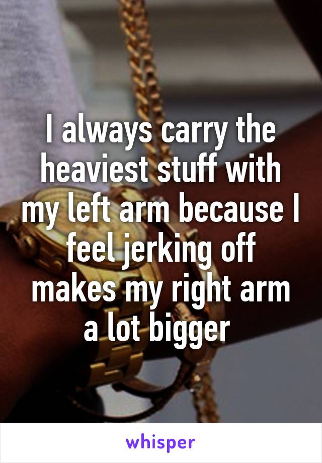 I always carry the heaviest stuff with my left arm because I feel jerking off makes my right arm a lot bigger 