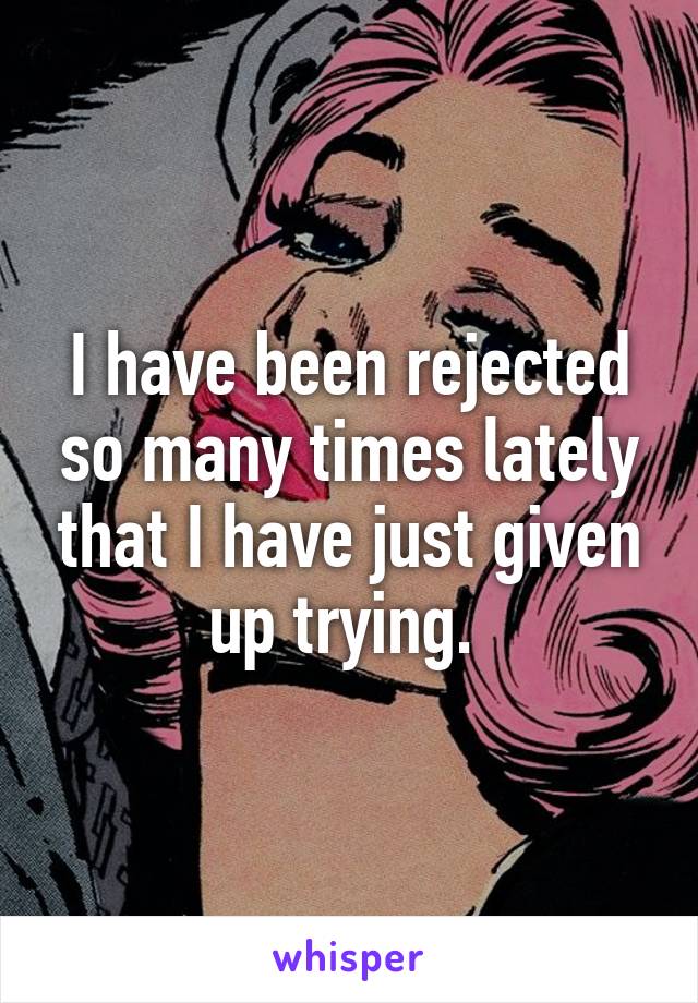 I have been rejected so many times lately that I have just given up trying. 