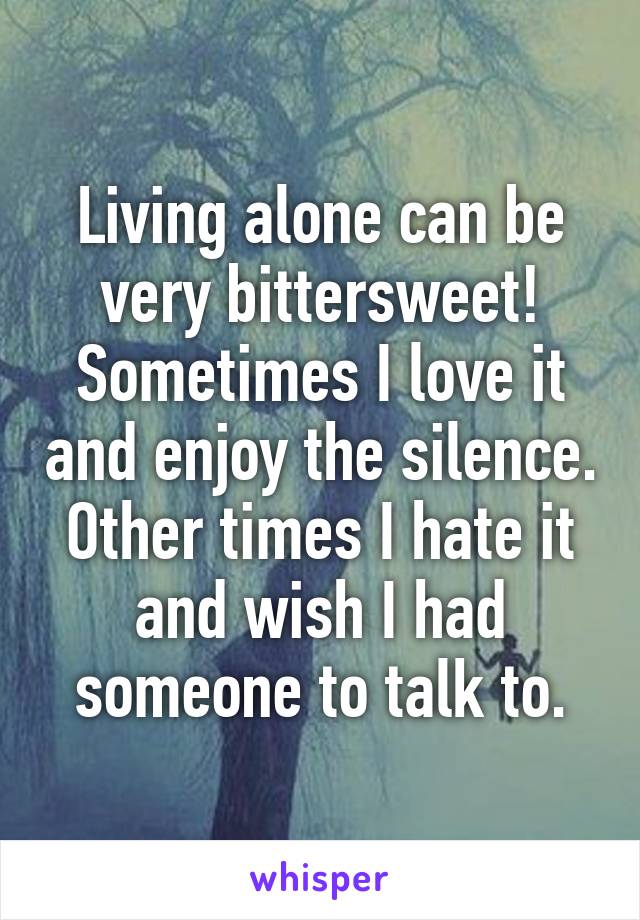 Living alone can be very bittersweet! Sometimes I love it and enjoy the silence. Other times I hate it and wish I had someone to talk to.