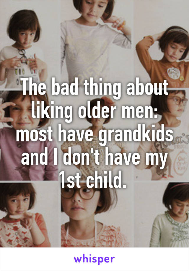 The bad thing about liking older men: most have grandkids and I don't have my 1st child. 