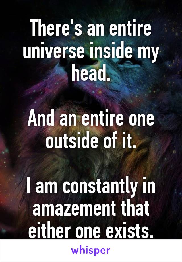 There's an entire universe inside my head.

And an entire one outside of it.

I am constantly in amazement that either one exists.