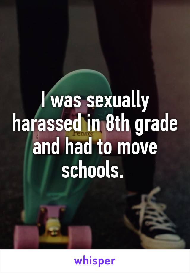 I was sexually harassed in 8th grade and had to move schools. 