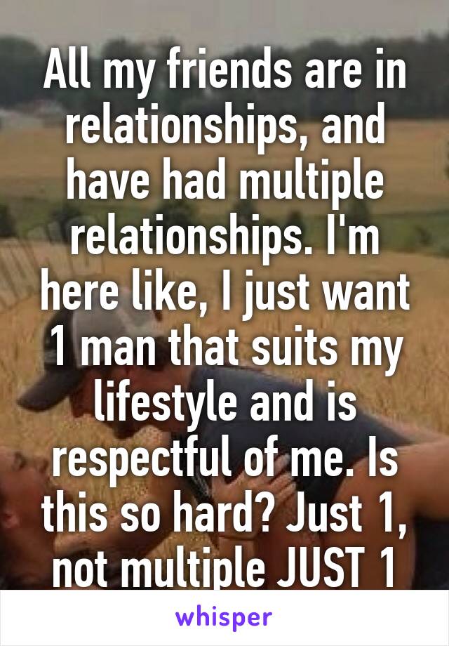 All my friends are in relationships, and have had multiple relationships. I'm here like, I just want 1 man that suits my lifestyle and is respectful of me. Is this so hard? Just 1, not multiple JUST 1