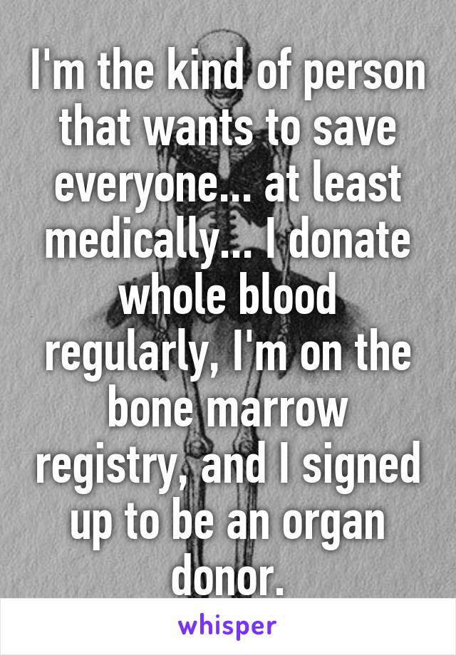 I'm the kind of person that wants to save everyone... at least medically... I donate whole blood regularly, I'm on the bone marrow registry, and I signed up to be an organ donor.