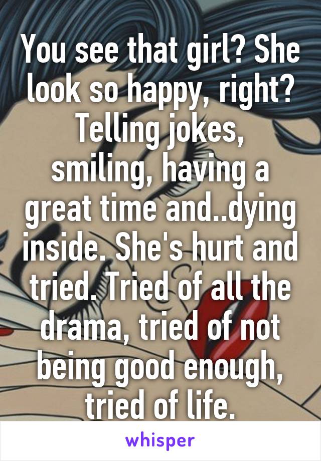 You see that girl? She look so happy, right? Telling jokes, smiling, having a great time and..dying inside. She's hurt and tried. Tried of all the drama, tried of not being good enough, tried of life.