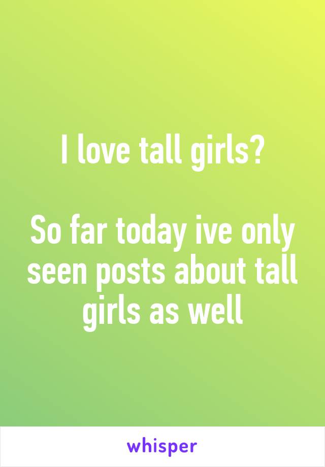 I love tall girls?

So far today ive only seen posts about tall girls as well