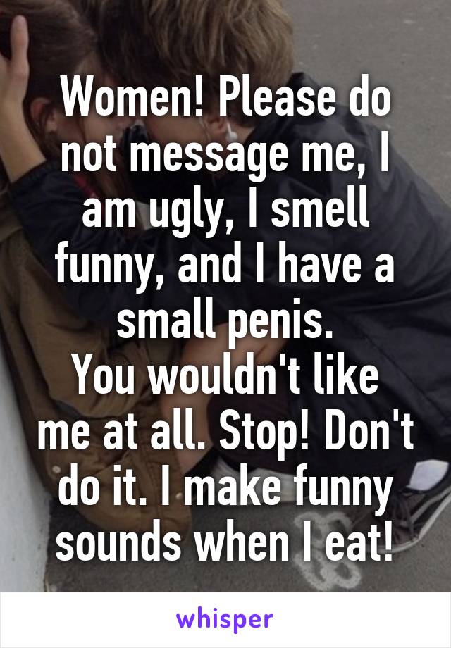 Women! Please do not message me, I am ugly, I smell funny, and I have a small penis.
You wouldn't like me at all. Stop! Don't do it. I make funny sounds when I eat!