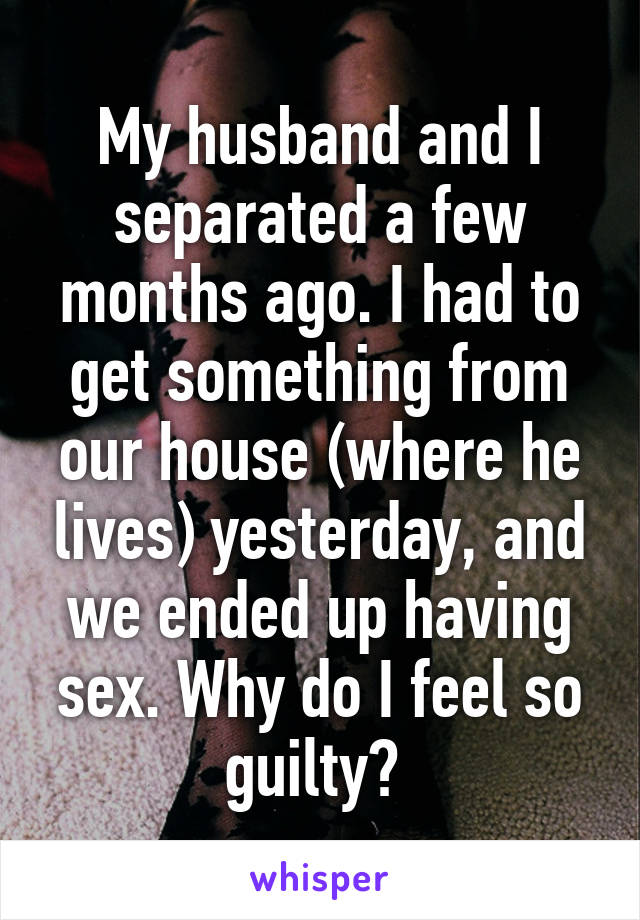 My husband and I separated a few months ago. I had to get something from our house (where he lives) yesterday, and we ended up having sex. Why do I feel so guilty? 