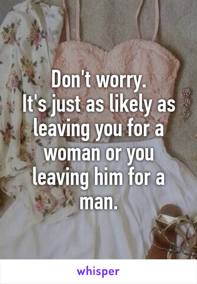 Don't worry.
It's just as likely as leaving you for a woman or you leaving him for a man.