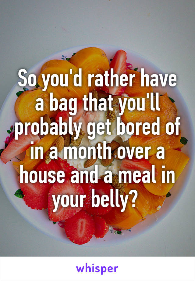 So you'd rather have a bag that you'll probably get bored of in a month over a house and a meal in your belly? 