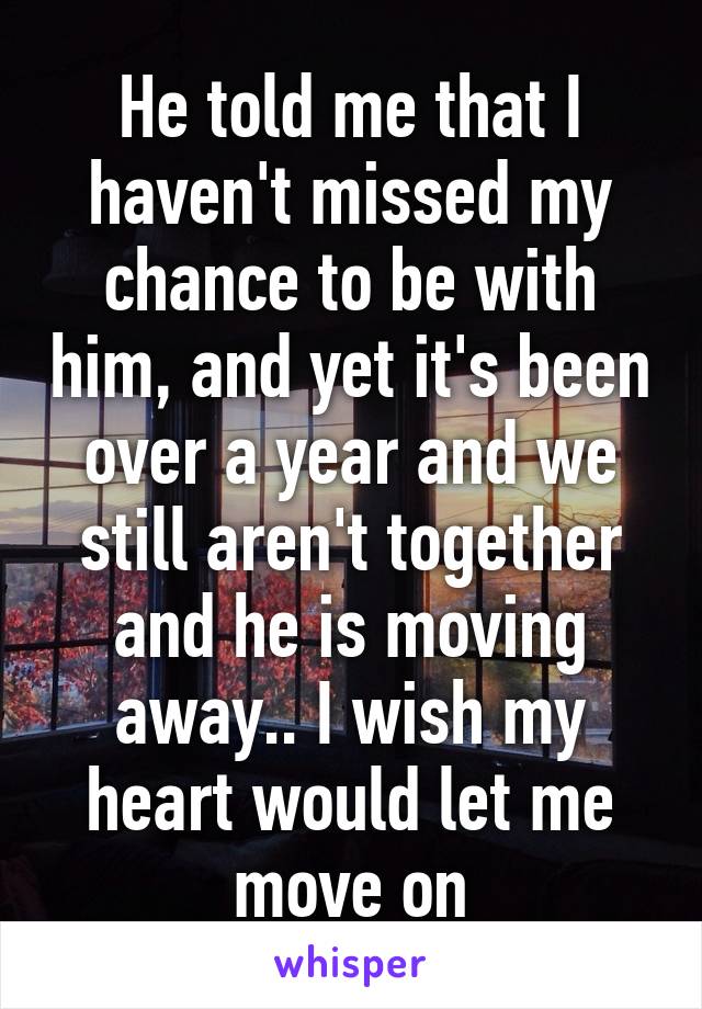 He told me that I haven't missed my chance to be with him, and yet it's been over a year and we still aren't together and he is moving away.. I wish my heart would let me move on