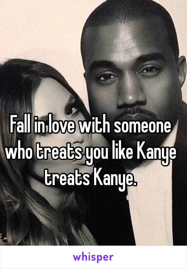 Fall in love with someone who treats you like Kanye treats Kanye.