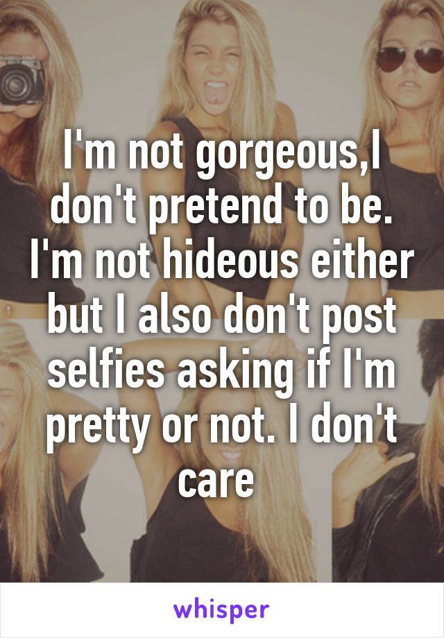 I'm not gorgeous,I don't pretend to be. I'm not hideous either but I also don't post selfies asking if I'm pretty or not. I don't care 