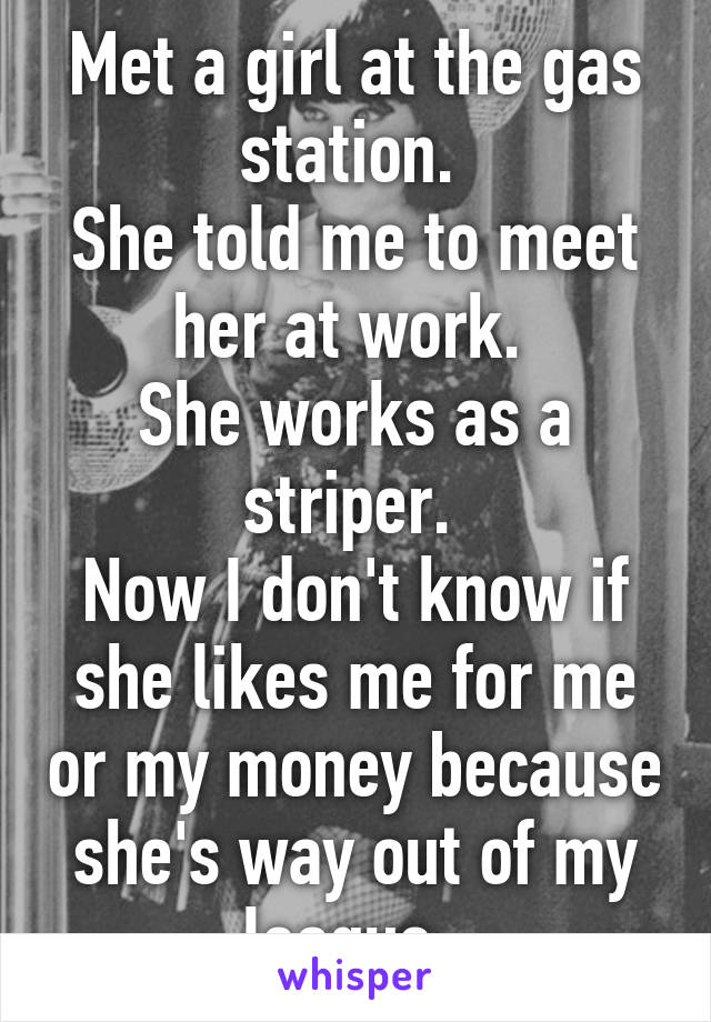 Met a girl at the gas station. 
She told me to meet her at work. 
She works as a striper. 
Now I don't know if she likes me for me or my money because she's way out of my league. 