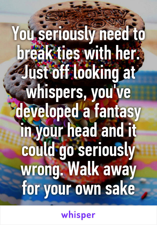 You seriously need to break ties with her. Just off looking at whispers, you've developed a fantasy in your head and it could go seriously wrong. Walk away for your own sake