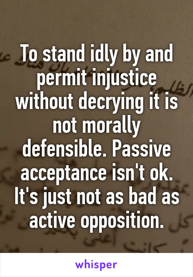 To stand idly by and permit injustice without decrying it is not morally defensible. Passive acceptance isn't ok. It's just not as bad as active opposition.