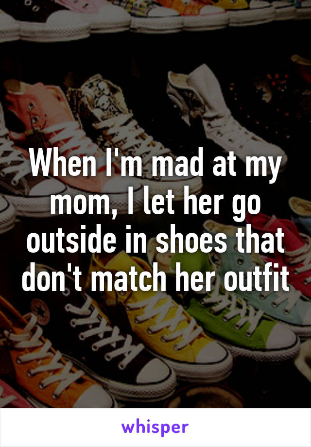 When I'm mad at my mom, I let her go outside in shoes that don't match her outfit