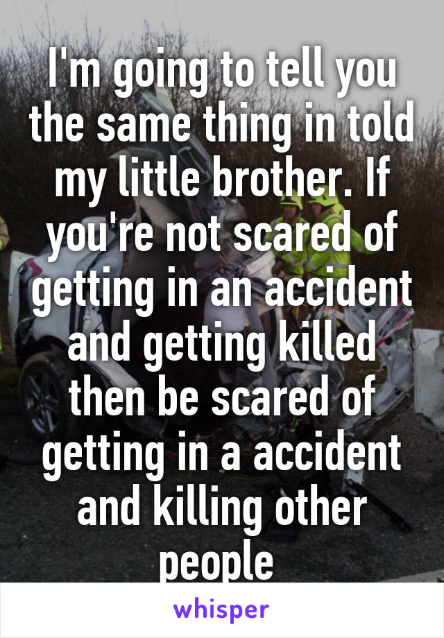 I'm going to tell you the same thing in told my little brother. If you're not scared of getting in an accident and getting killed then be scared of getting in a accident and killing other people 