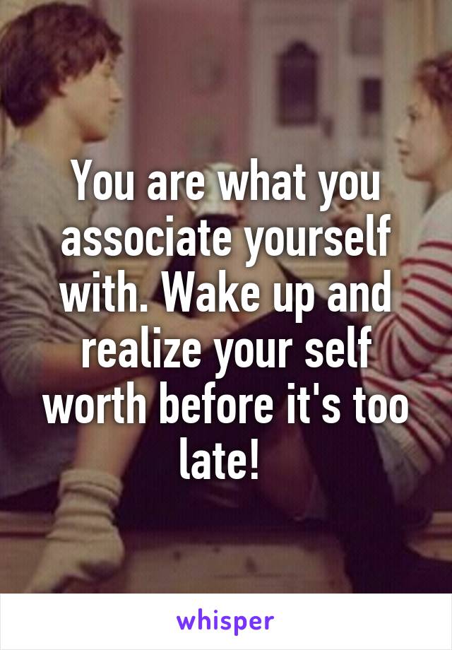 You are what you associate yourself with. Wake up and realize your self worth before it's too late! 