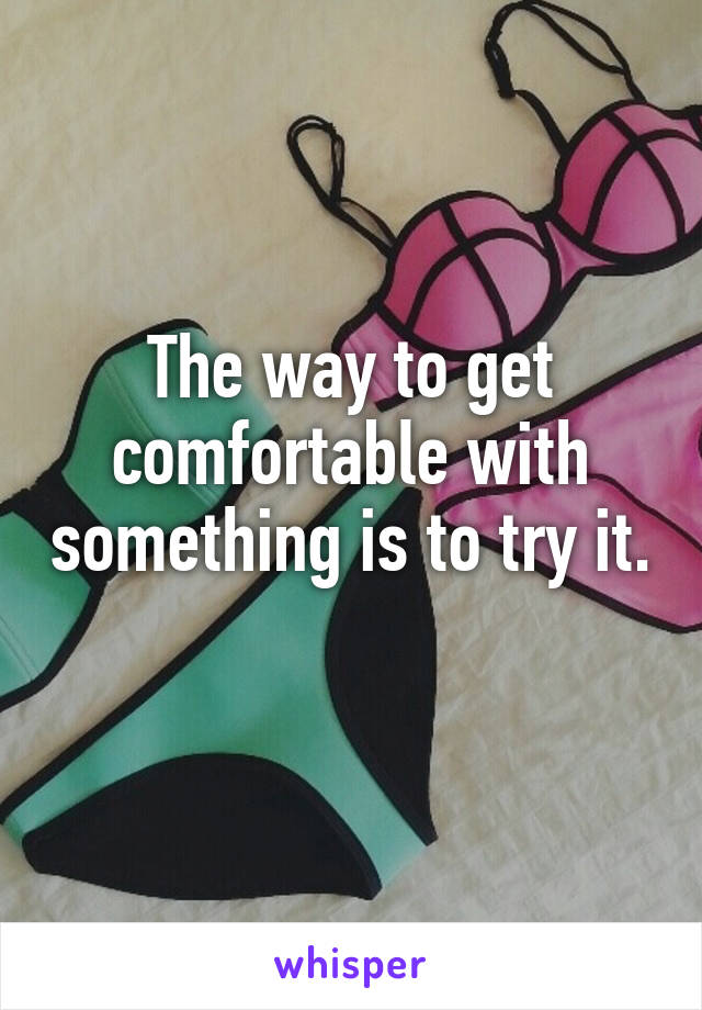 The way to get comfortable with something is to try it. 