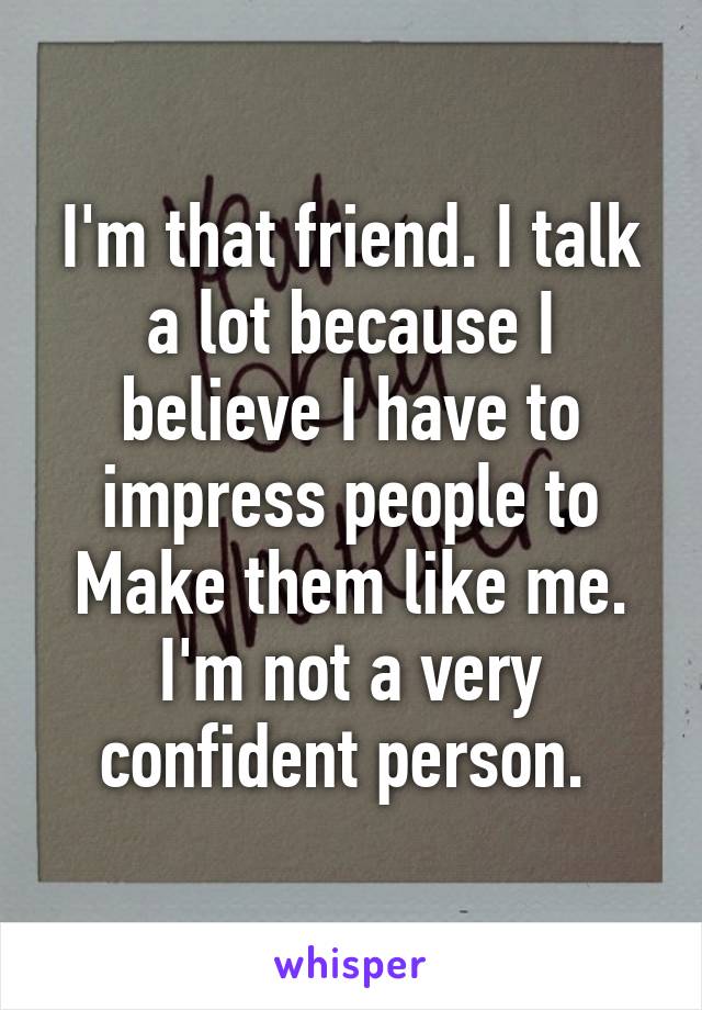 I'm that friend. I talk a lot because I believe I have to impress people to
Make them like me. I'm not a very confident person. 