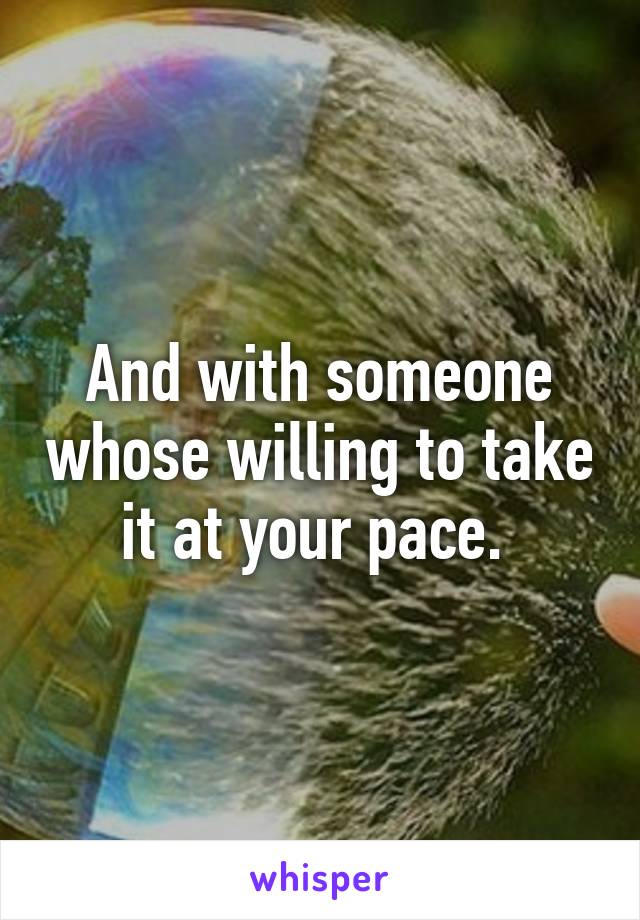 And with someone whose willing to take it at your pace. 