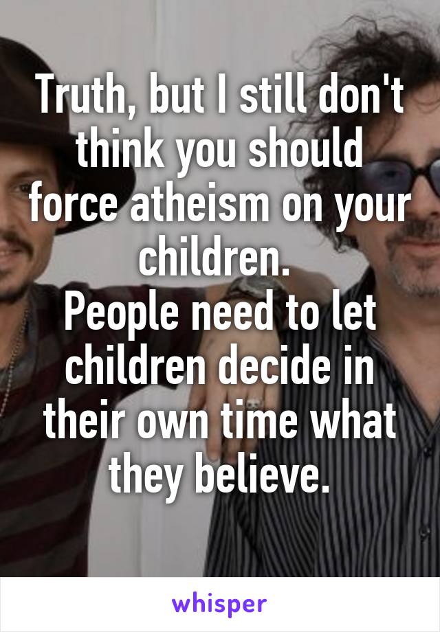 Truth, but I still don't think you should force atheism on your children. 
People need to let children decide in their own time what they believe.
