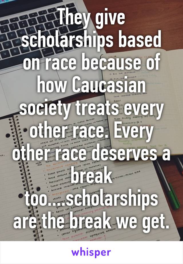 They give scholarships based on race because of how Caucasian society treats every other race. Every other race deserves a break too....scholarships are the break we get. 