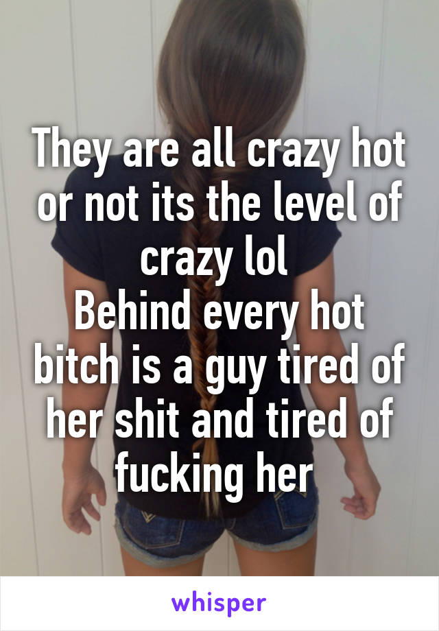 They are all crazy hot or not its the level of crazy lol 
Behind every hot bitch is a guy tired of her shit and tired of fucking her 