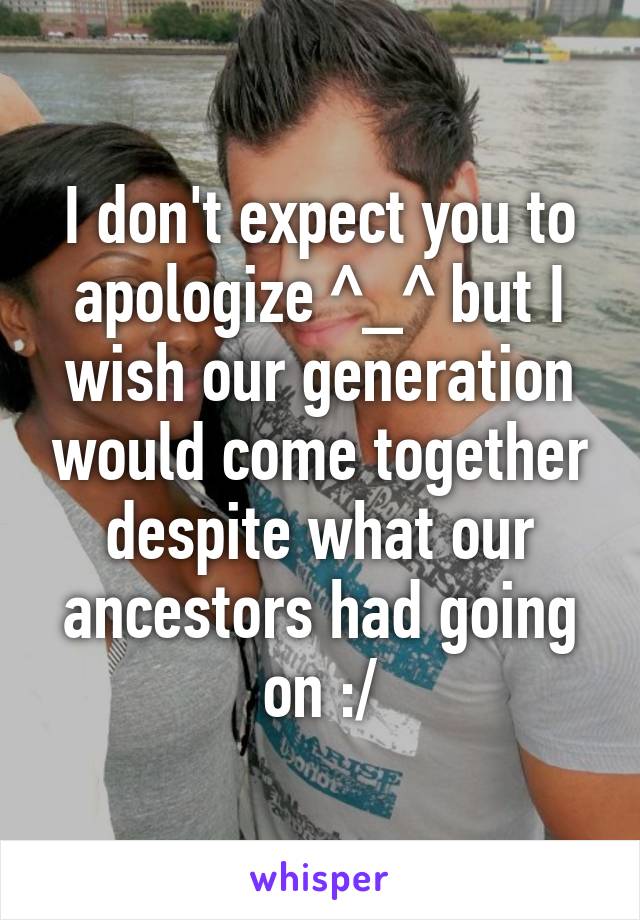 I don't expect you to apologize ^_^ but I wish our generation would come together despite what our ancestors had going on :/