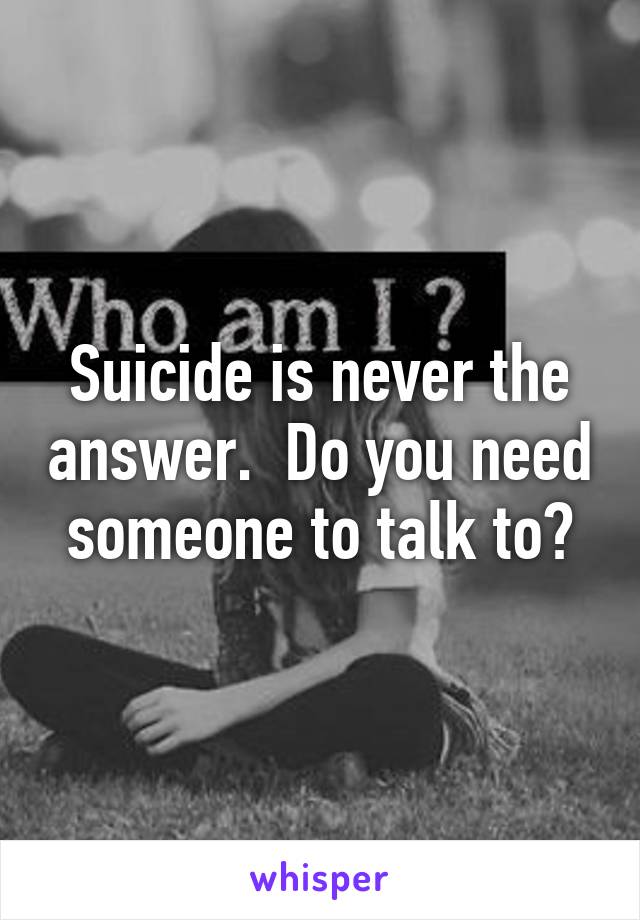 Suicide is never the answer.  Do you need someone to talk to?