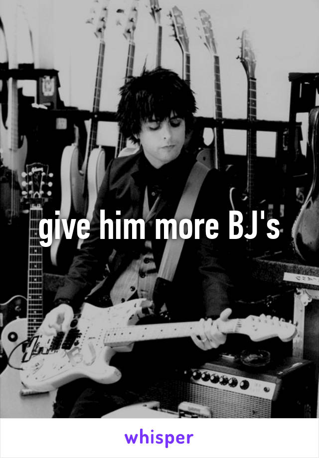 give him more BJ's