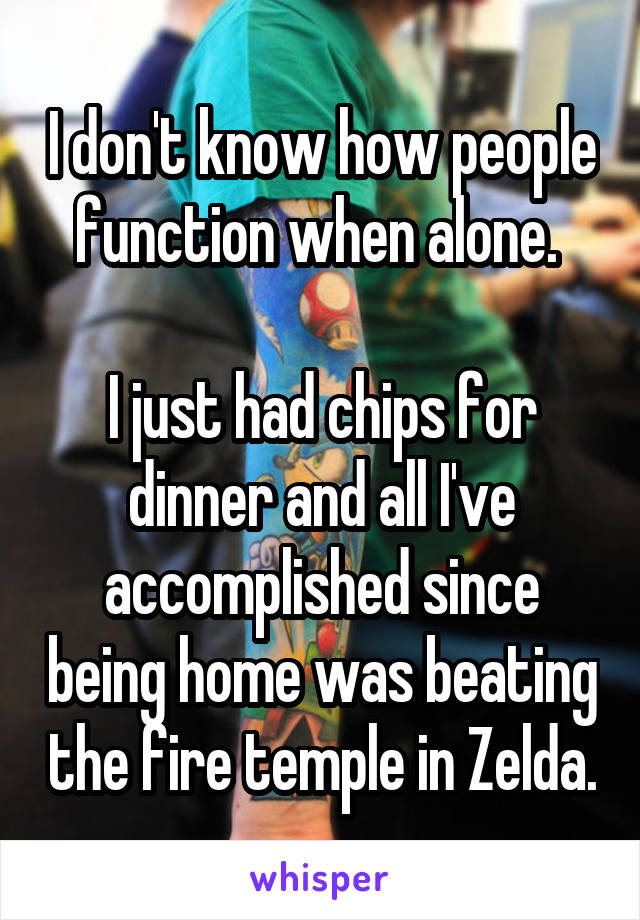 I don't know how people function when alone. 

I just had chips for dinner and all I've accomplished since being home was beating the fire temple in Zelda.